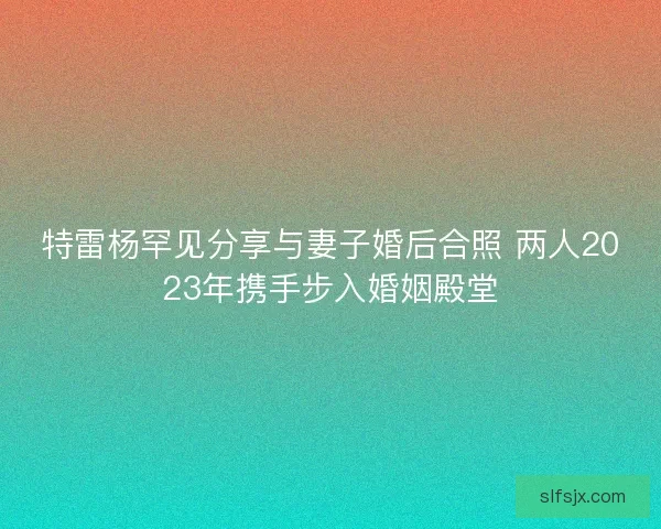 特雷杨罕见分享与妻子婚后合照 两人2023年携手步入婚姻殿堂