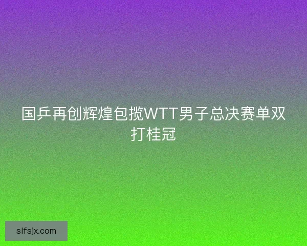 国乒再创辉煌包揽WTT男子总决赛单双打桂冠