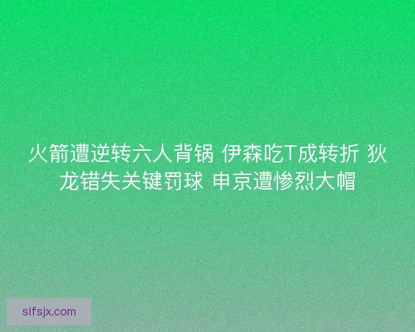 火箭遭逆转六人背锅 伊森吃T成转折 狄龙错失关键罚球 申京遭惨烈大帽