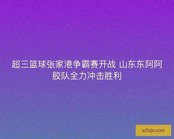 超三篮球张家港争霸赛开战 山东东阿阿胶队全力冲击胜利