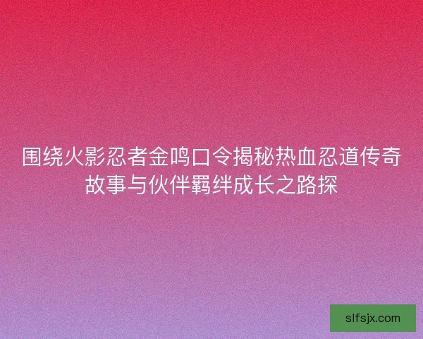 围绕火影忍者金鸣口令揭秘热血忍道传奇故事与伙伴羁绊成长之路探
