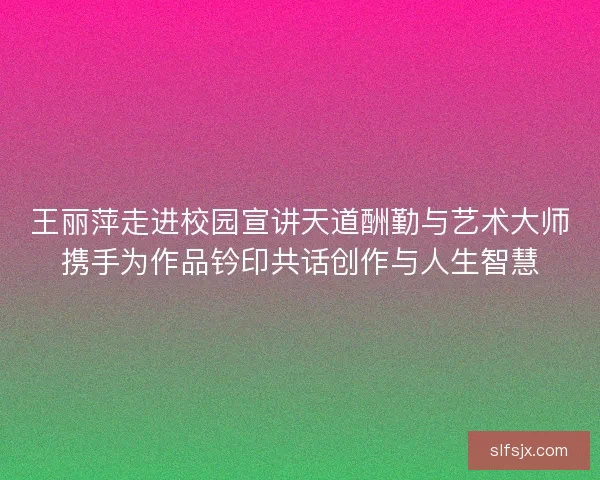 王丽萍走进校园宣讲天道酬勤与艺术大师携手为作品钤印共话创作与人生智慧