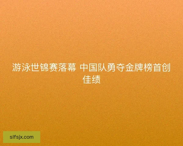 游泳世锦赛落幕 中国队勇夺金牌榜首创佳绩