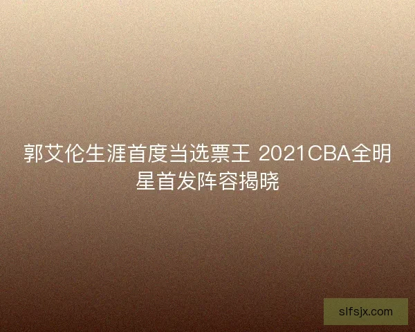 郭艾伦生涯首度当选票王 2021CBA全明星首发阵容揭晓