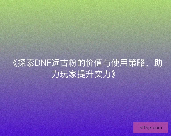 《探索DNF远古粉的价值与使用策略，助力玩家提升实力》