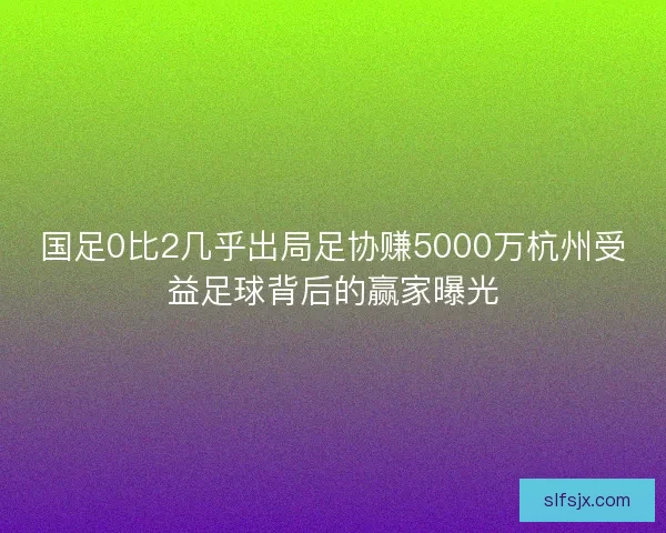 国足0比2几乎出局足协赚5000万杭州受益足球背后的赢家曝光