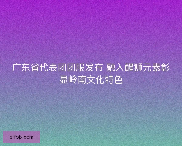 广东省代表团团服发布 融入醒狮元素彰显岭南文化特色