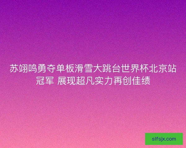 苏翊鸣勇夺单板滑雪大跳台世界杯北京站冠军 展现超凡实力再创佳绩