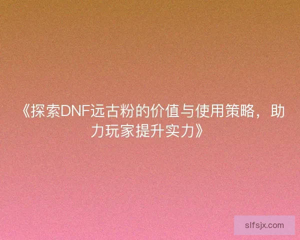 《探索DNF远古粉的价值与使用策略，助力玩家提升实力》