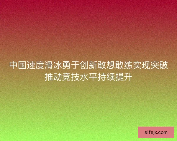 中国速度滑冰勇于创新敢想敢练实现突破推动竞技水平持续提升