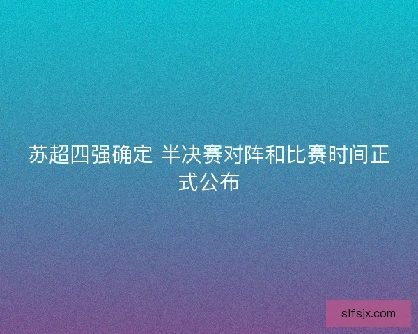 苏超四强确定 半决赛对阵和比赛时间正式公布