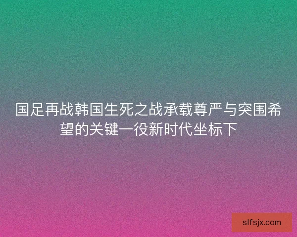 国足再战韩国生死之战承载尊严与突围希望的关键一役新时代坐标下