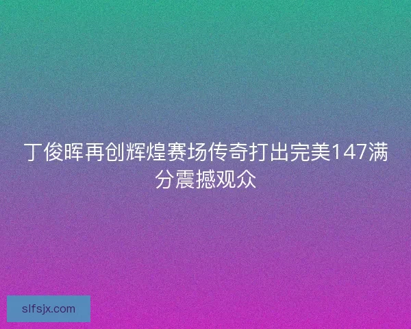 丁俊晖再创辉煌赛场传奇打出完美147满分震撼观众