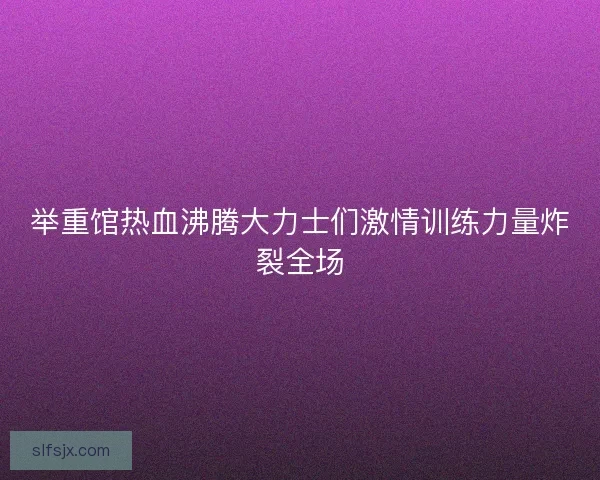 举重馆热血沸腾大力士们激情训练力量炸裂全场