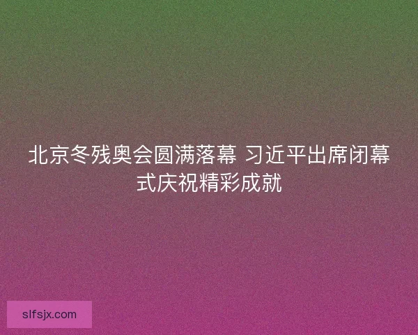 北京冬残奥会圆满落幕 习近平出席闭幕式庆祝精彩成就